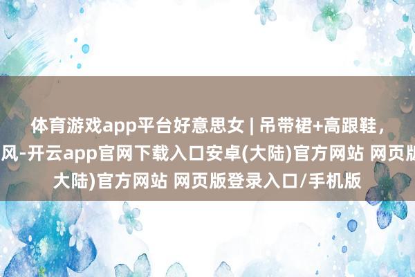 体育游戏app平台好意思女 | 吊带裙+高跟鞋,市集里的前锋通勤风-开云app官网下载入口安卓(大陆)官方网站 网页版登录入口/手机版