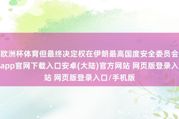 欧洲杯体育但最终决定权在伊朗最高国度安全委员会手中-开云app官网下载入口安卓(大陆)官方网站 网页版登录入口/手机版