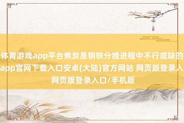 体育游戏app平台焦炭是钢铁分娩进程中不行或缺的原料-开云app官网下载入口安卓(大陆)官方网站 网页版登录入口/手机版