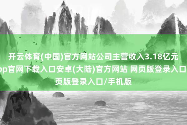 开云体育(中国)官方网站公司主营收入3.18亿元-开云app官网下载入口安卓(大陆)官方网站 网页版登录入口/手机版
