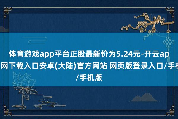 体育游戏app平台正股最新价为5.24元-开云app官网下载入口安卓(大陆)官方网站 网页版登录入口/手机版