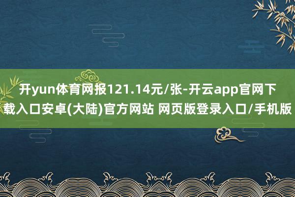 开yun体育网报121.14元/张-开云app官网下载入口安卓(大陆)官方网站 网页版登录入口/手机版