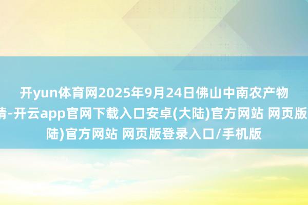 开yun体育网2025年9月24日佛山中南农产物批发市集价钱行情-开云app官网下载入口安卓(大陆)官方网站 网页版登录入口/手机版