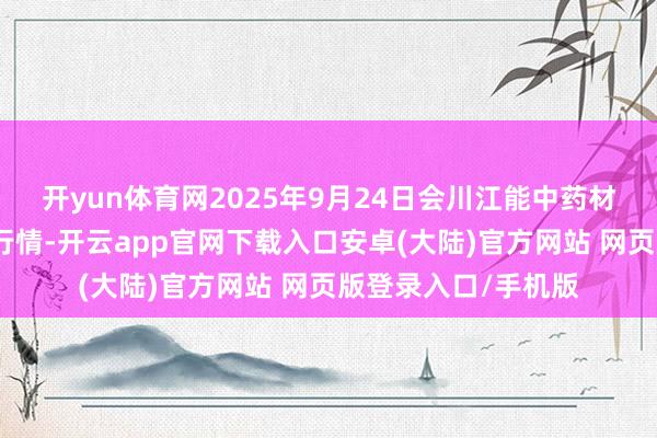 开yun体育网2025年9月24日会川江能中药材轮廓买卖阛阓价钱行情-开云app官网下载入口安卓(大陆)官方网站 网页版登录入口/手机版