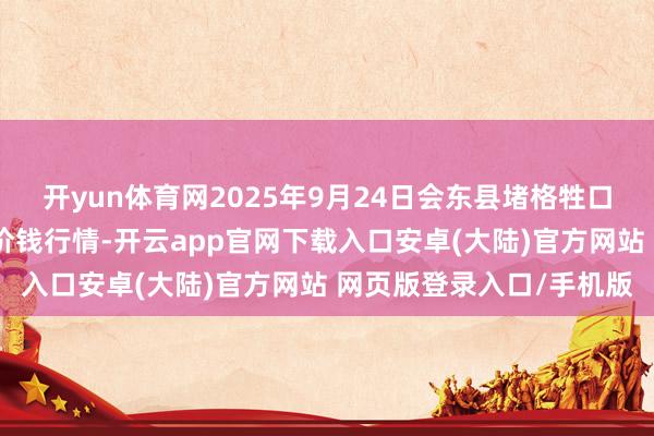 开yun体育网2025年9月24日会东县堵格牲口阛阓目标有限职守公司价钱行情-开云app官网下载入口安卓(大陆)官方网站 网页版登录入口/手机版