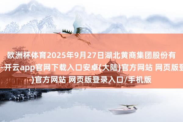 欧洲杯体育2025年9月27日湖北黄商集团股份有限公司价钱行情-开云app官网下载入口安卓(大陆)官方网站 网页版登录入口/手机版