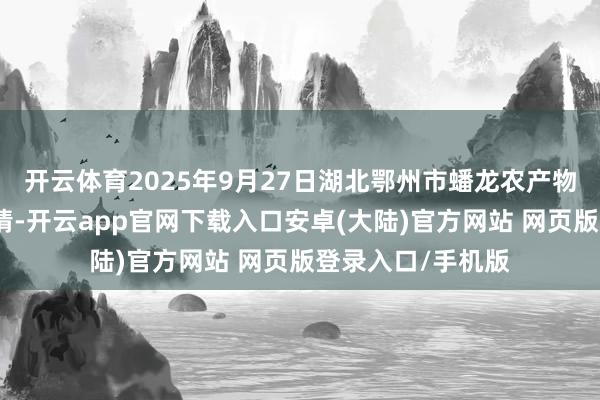 开云体育2025年9月27日湖北鄂州市蟠龙农产物批发阛阓价钱行情-开云app官网下载入口安卓(大陆)官方网站 网页版登录入口/手机版