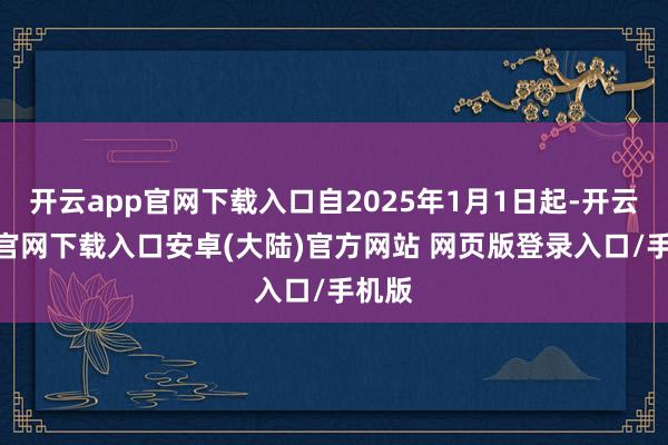 开云app官网下载入口自2025年1月1日起-开云app官网下载入口安卓(大陆)官方网站 网页版登录入口/手机版