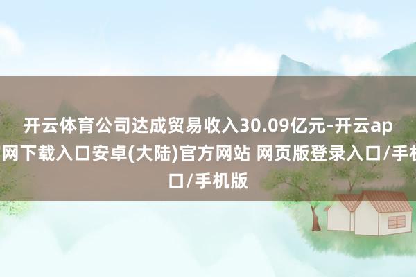 开云体育公司达成贸易收入30.09亿元-开云app官网下载入口安卓(大陆)官方网站 网页版登录入口/手机版