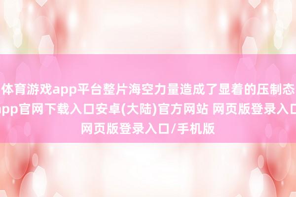 体育游戏app平台整片海空力量造成了显着的压制态势-开云app官网下载入口安卓(大陆)官方网站 网页版登录入口/手机版