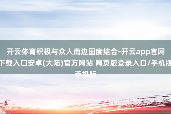 开云体育积极与众人南边国度结合-开云app官网下载入口安卓(大陆)官方网站 网页版登录入口/手机版