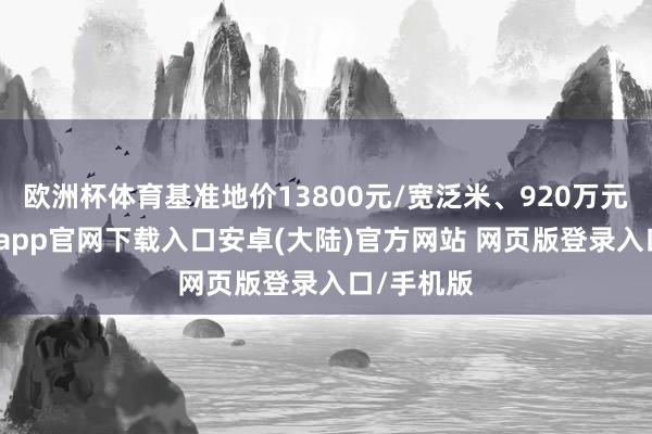 欧洲杯体育基准地价13800元/宽泛米、920万元/亩-开云app官网下载入口安卓(大陆)官方网站 网页版登录入口/手机版