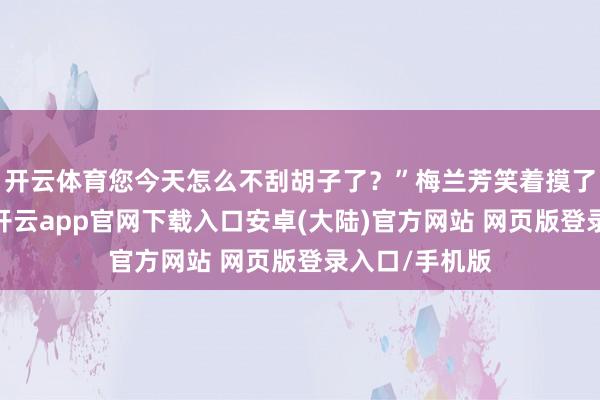 开云体育您今天怎么不刮胡子了？”梅兰芳笑着摸了摸女儿的头-开云app官网下载入口安卓(大陆)官方网站 网页版登录入口/手机版