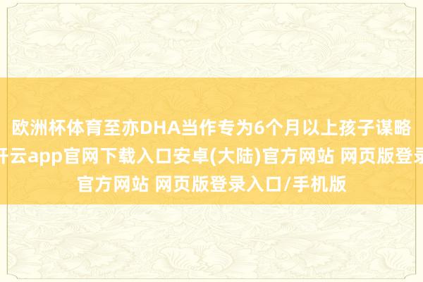 欧洲杯体育至亦DHA当作专为6个月以上孩子谋略的养分食物-开云app官网下载入口安卓(大陆)官方网站 网页版登录入口/手机版
