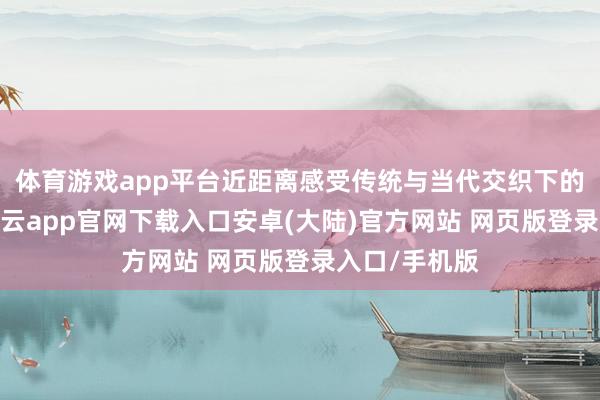 体育游戏app平台近距离感受传统与当代交织下的中中文化-开云app官网下载入口安卓(大陆)官方网站 网页版登录入口/手机版