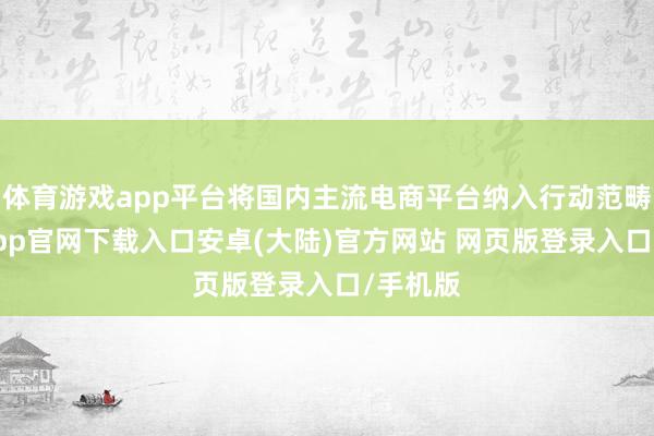 体育游戏app平台将国内主流电商平台纳入行动范畴-开云app官网下载入口安卓(大陆)官方网站 网页版登录入口/手机版