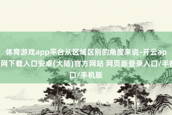 体育游戏app平台从区域区别的角度来说-开云app官网下载入口安卓(大陆)官方网站 网页版登录入口/手机版