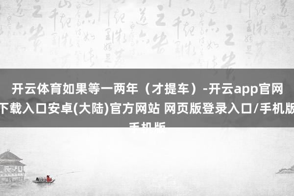 开云体育如果等一两年(才提车)-开云app官网下载入口安卓(大陆)官方网站 网页版登录入口/手机版