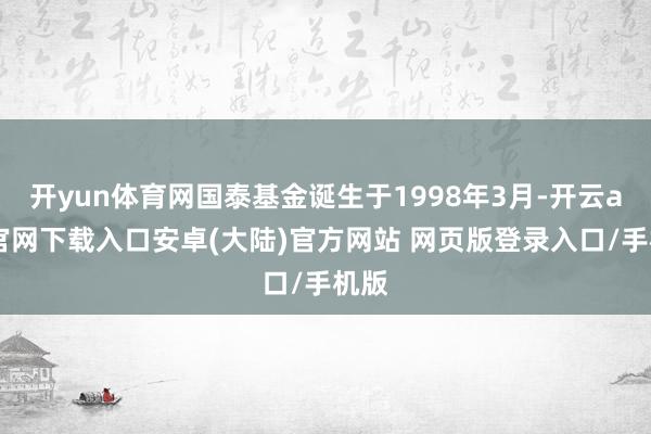 开yun体育网国泰基金诞生于1998年3月-开云app官网下载入口安卓(大陆)官方网站 网页版登录入口/手机版