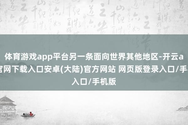 体育游戏app平台另一条面向世界其他地区-开云app官网下载入口安卓(大陆)官方网站 网页版登录入口/手机版