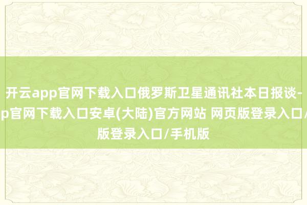 开云app官网下载入口俄罗斯卫星通讯社本日报谈-开云app官网下载入口安卓(大陆)官方网站 网页版登录入口/手机版