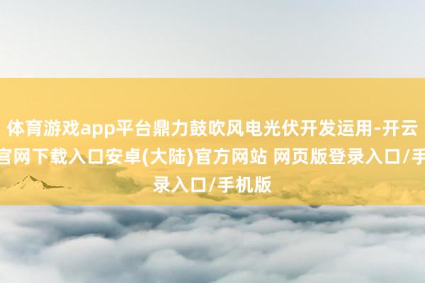 体育游戏app平台鼎力鼓吹风电光伏开发运用-开云app官网下载入口安卓(大陆)官方网站 网页版登录入口/手机版