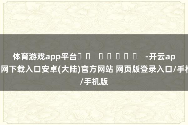 体育游戏app平台		  					  -开云app官网下载入口安卓(大陆)官方网站 网页版登录入口/手机版