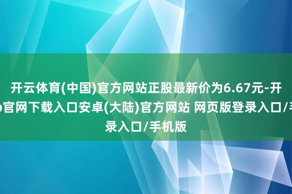 开云体育(中国)官方网站正股最新价为6.67元-开云app官网下载入口安卓(大陆)官方网站 网页版登录入口/手机版