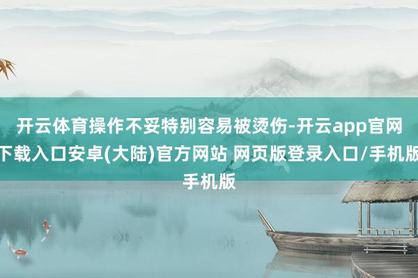 开云体育操作不妥特别容易被烫伤-开云app官网下载入口安卓(大陆)官方网站 网页版登录入口/手机版
