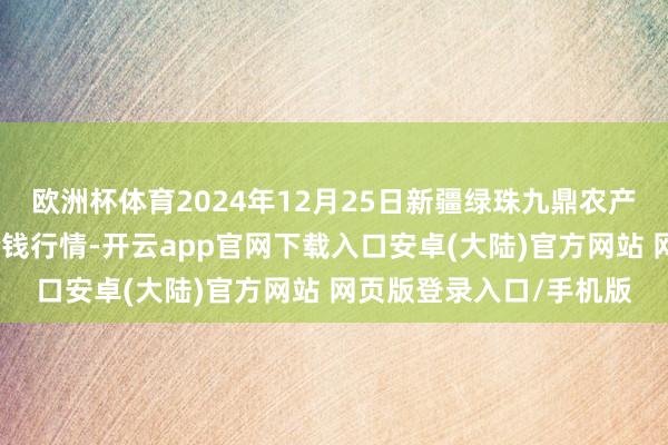 欧洲杯体育2024年12月25日新疆绿珠九鼎农产物场所惩处有限公司价钱行情-开云app官网下载入口安卓(大陆)官方网站 网页版登录入口/手机版