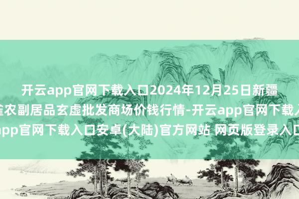 开云app官网下载入口2024年12月25日新疆兵团农二师库尔勒市孔雀农副居品玄虚批发商场价钱行情-开云app官网下载入口安卓(大陆)官方网站 网页版登录入口/手机版