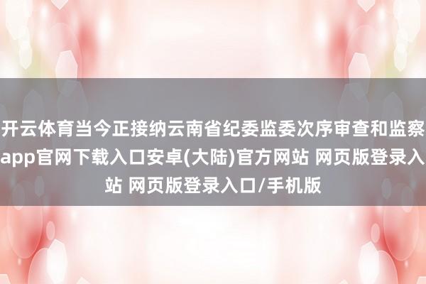 开云体育当今正接纳云南省纪委监委次序审查和监察看望-开云app官网下载入口安卓(大陆)官方网站 网页版登录入口/手机版