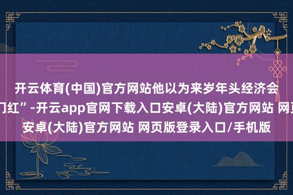 开云体育(中国)官方网站　　他以为来岁年头经济会出现一定进程的“开门红”-开云app官网下载入口安卓(大陆)官方网站 网页版登录入口/手机版