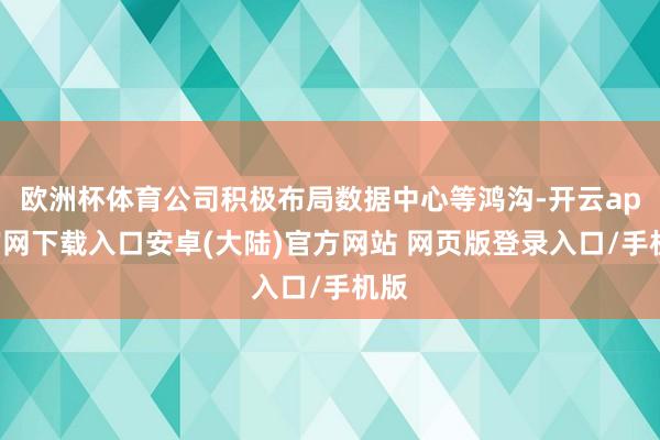 欧洲杯体育公司积极布局数据中心等鸿沟-开云app官网下载入口安卓(大陆)官方网站 网页版登录入口/手机版