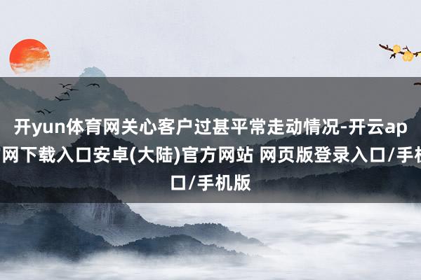 开yun体育网关心客户过甚平常走动情况-开云app官网下载入口安卓(大陆)官方网站 网页版登录入口/手机版