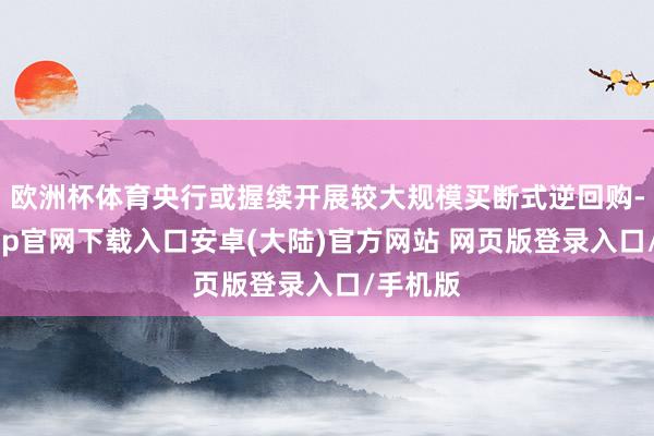 欧洲杯体育央行或握续开展较大规模买断式逆回购-开云app官网下载入口安卓(大陆)官方网站 网页版登录入口/手机版