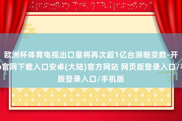 欧洲杯体育电视出口量将再次超1亿台濒临变数-开云app官网下载入口安卓(大陆)官方网站 网页版登录入口/手机版