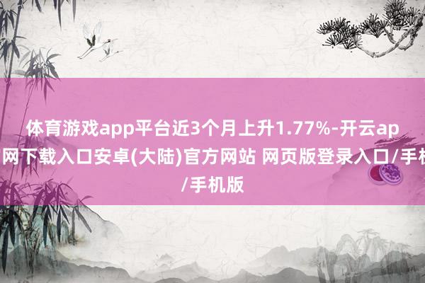 体育游戏app平台近3个月上升1.77%-开云app官网下载入口安卓(大陆)官方网站 网页版登录入口/手机版