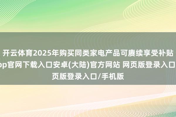 开云体育2025年购买同类家电产品可赓续享受补贴-开云app官网下载入口安卓(大陆)官方网站 网页版登录入口/手机版