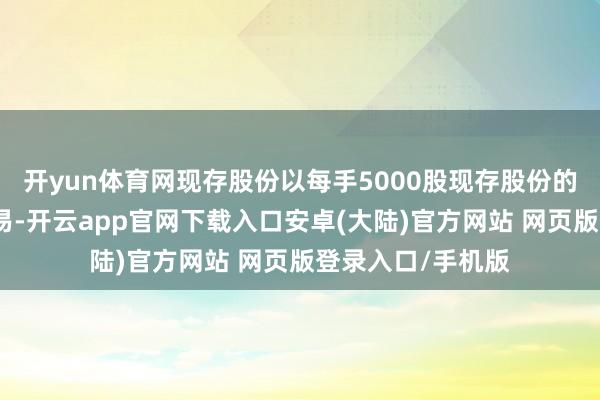 开yun体育网现存股份以每手5000股现存股份的单元于联交所交易-开云app官网下载入口安卓(大陆)官方网站 网页版登录入口/手机版