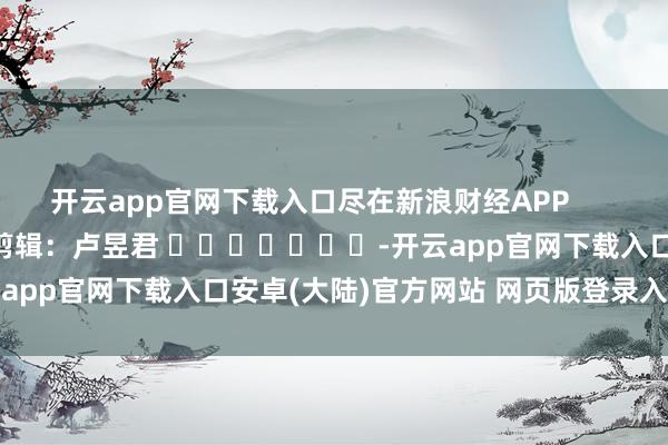 开云app官网下载入口尽在新浪财经APP 包袱剪辑:卢昱君 -开云app官网下载入口安卓(大陆)官方网站 网页版登录入口/手机版