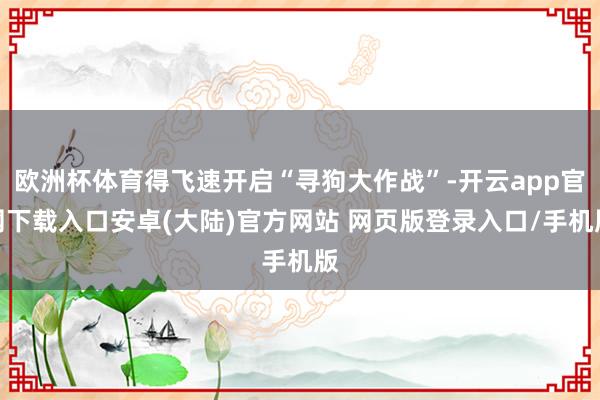 欧洲杯体育得飞速开启“寻狗大作战”-开云app官网下载入口安卓(大陆)官方网站 网页版登录入口/手机版