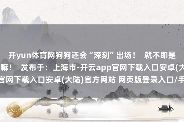 开yun体育网狗狗还会“深刻”出场! 就不即是一个爱玩爱闹的毛孩子嘛! 发布于:上海市-开云app官网下载入口安卓(大陆)官方网站 网页版登录入口/手机版