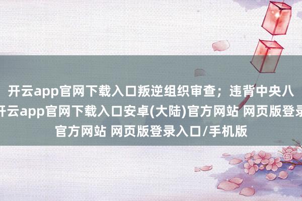 开云app官网下载入口叛逆组织审查;违背中央八项司法精神-开云app官网下载入口安卓(大陆)官方网站 网页版登录入口/手机版