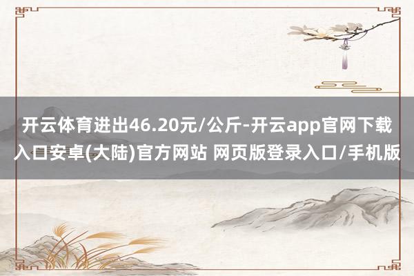 开云体育进出46.20元/公斤-开云app官网下载入口安卓(大陆)官方网站 网页版登录入口/手机版
