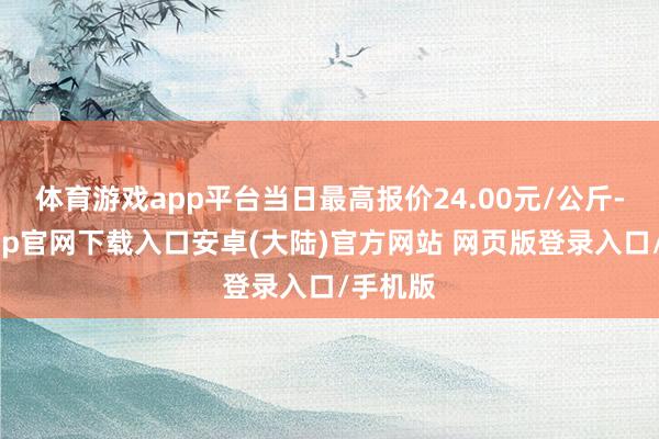 体育游戏app平台当日最高报价24.00元/公斤-开云app官网下载入口安卓(大陆)官方网站 网页版登录入口/手机版
