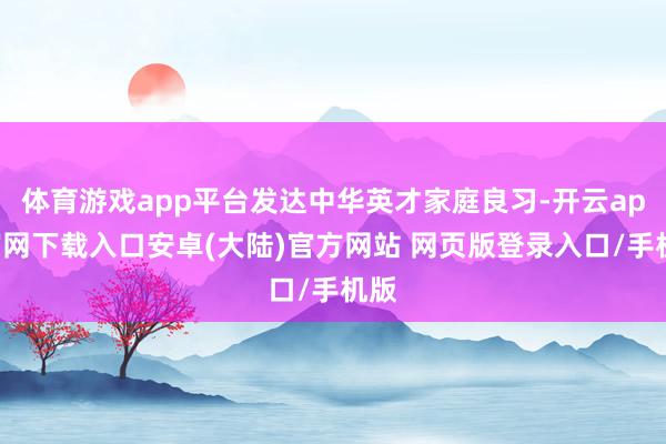 体育游戏app平台发达中华英才家庭良习-开云app官网下载入口安卓(大陆)官方网站 网页版登录入口/手机版