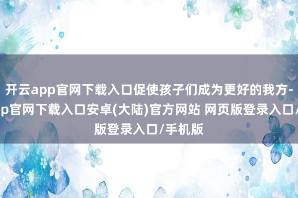开云app官网下载入口促使孩子们成为更好的我方-开云app官网下载入口安卓(大陆)官方网站 网页版登录入口/手机版