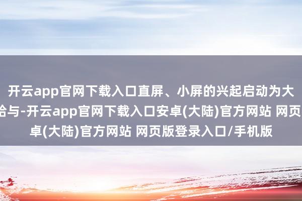 开云app官网下载入口直屏、小屏的兴起启动为大家提供了更丰富的给与-开云app官网下载入口安卓(大陆)官方网站 网页版登录入口/手机版
