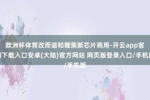 欧洲杯体育改而谐和鞭策新芯片商用-开云app官网下载入口安卓(大陆)官方网站 网页版登录入口/手机版